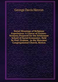 Social Meanings of Religious Experiences: A Course of Lecture-Sermons Prepared for the Settlement School of Social Economics, Held by Prof. Graham . in the Shawmut Congregational Church, Boston