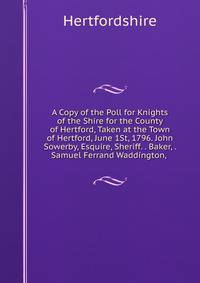 A Copy of the Poll for Knights of the Shire for the County of Hertford, Taken at the Town of Hertford, June 1St, 1796. John Sowerby, Esquire, Sheriff. . Baker, . Samuel Ferrand Waddington, .
