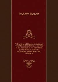 A New General History of Scotland: From the Earliest Times, to the ?ra of the Abolition of the Hereditary Jurisdictions of Subjects in Scotland, in the Year 1748, Volume 4