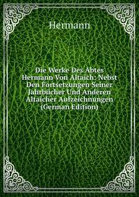 Die Werke Des Abtes Hermann Von Altaich: Nebst Den Fortsetzungen Seiner Jahrbucher Und Anderen Altaicher Aufzeichnungen (German Edition)