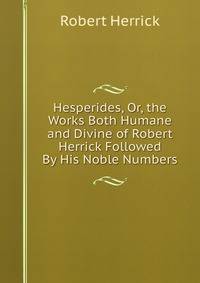 Hesperides, Or, the Works Both Humane and Divine of Robert Herrick Followed By His Noble Numbers