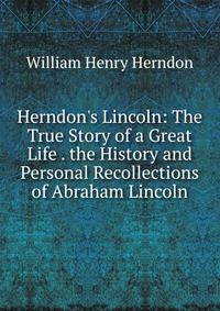 Herndon's Lincoln: The True Story of a Great Life . the History and Personal Recollections of Abraham Lincoln