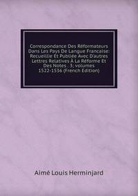 Correspondance Des R?formateurs Dans Les Pays De Langue Francaise: Recueillie Et Publi?e Avec D'autres Lettres Relatives ? La R?forme Et Des Notes . 3; volumes 1522-1536 (French Edition)