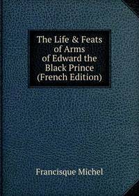 The Life &amp; Feats of Arms of Edward the Black Prince (French Edition)