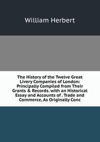 The History of the Twelve Great Livery Companies of London: Principally Compiled from Their Grants &amp; Records. with an Historical Essay and Accounts of . Trade and Commerce, As Originally Conc
