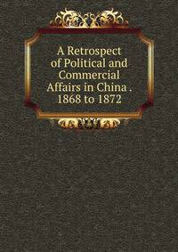 A Retrospect of Political and Commercial Affairs in China . 1868 to 1872