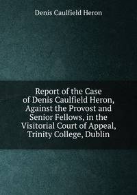 Report of the Case of Denis Caulfield Heron, Against the Provost and Senior Fellows, in the Visitorial Court of Appeal, Trinity College, Dublin