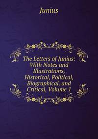 The Letters of Junius: With Notes and Illustrations, Historical, Political, Biographical, and Critical, Volume 1