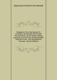 Raadgever Voor Den Burger En Landman: Bevattende Een Aantel Voorschriften, Op De Ondervinding Gegrond, Zoo Voor Het Huishoudelijke Gebruik in Het . Het Hoogduitsch Vertaald . (Dutch Edition)