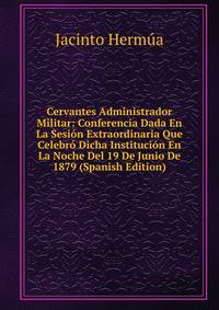 Cervantes Administrador Militar: Conferencia Dada En La Sesion Extraordinaria Que Celebro Dicha Institucion En La Noche Del 19 De Junio De 1879 (Spanish Edition)