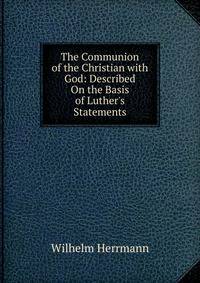 The Communion of the Christian with God: Described On the Basis of Luther's Statements