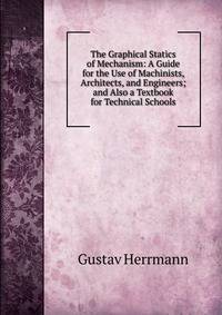 The Graphical Statics of Mechanism: A Guide for the Use of Machinists, Architects, and Engineers; and Also a Textbook for Technical Schools