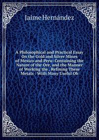 A Philosophical and Practical Essay On the Gold and Silver Mines of Mexico and Peru: Containing the Nature of the Ore, and the Manner of Working the . Refining These Metals : With Many Useful Ob