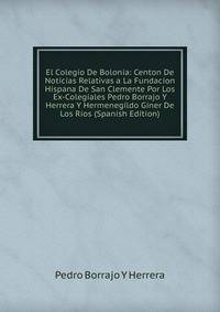 El Colegio De Bolonia: Centon De Noticias Relativas a La Fundacion Hispana De San Clemente Por Los Ex-Colegiales Pedro Borrajo Y Herrera Y Hermenegildo Giner De Los Rios (Spanish Edition)