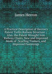 A Practical Description of Herron's Patent Trellis Railway Structure .: Also, the Patent Wrought Iron Railway Chairs, New and Improved Mode of . Scarfing Timbers, and Improved Fastenings