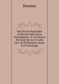 The Divine Pymander of Hermes Mercurius Trismegistus, Tr. by Doctor Everard. Ed. by J.F with Intr. &amp; Preliminary Essay by H. Jennings