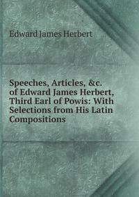 Speeches, Articles, &amp;c. of Edward James Herbert, Third Earl of Powis: With Selections from His Latin Compositions