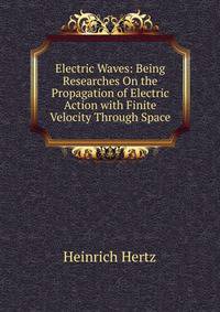 Electric Waves: Being Researches On the Propagation of Electric Action with Finite Velocity Through Space
