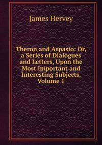 Theron and Aspasio: Or, a Series of Dialogues and Letters, Upon the Most Important and Interesting Subjects, Volume 1