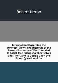 Information Concerning the Strength, Views, and Interests of the Powers Presently at War: Intended to Assist True Friends to Themselves and Their . and to Decide Upon the Grand Question of Im
