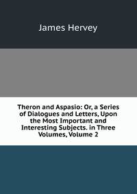 Theron and Aspasio: Or, a Series of Dialogues and Letters, Upon the Most Important and Interesting Subjects. in Three Volumes, Volume 2