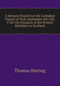 A Sermon Preach'd at the Cathedral Church of York, September the 22D, 1745: On Occasion of the Present Rebellion in Scotland