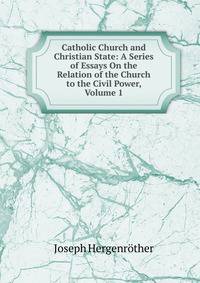 Catholic Church and Christian State: A Series of Essays On the Relation of the Church to the Civil Power, Volume 1