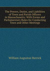 The Powers, Duties, and Liabilities of Town and Parish Officers in Massachusetts: With Forms and Parliamentary Rules for Conducting Town and Other Meetings