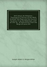 Anti-Janus: An Historico - Theological Criticism of the Work, Entitled 'the Pope and the Council', by Janus, Tr. by J.B. Robertson, with an Intr. by . of Gallicanism from the Reign of Louis XIV