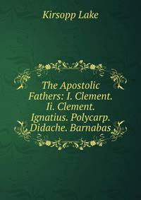 The Apostolic Fathers: I. Clement. Ii. Clement. Ignatius. Polycarp. Didache. Barnabas