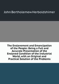The Enslavement and Emancipation of the People: Being a Full and Accurate Presentation of the Enslaved Condition of the Industrial World, with an Original and Practical Solution of the Problems