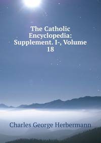 The Catholic Encyclopedia: Supplement. I-, Volume 18