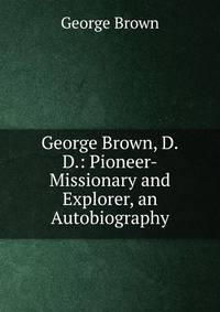 George Brown, D.D.: Pioneer-Missionary and Explorer, an Autobiography