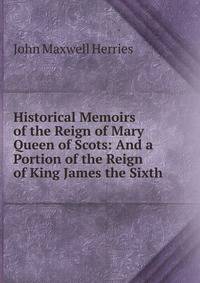 Historical Memoirs of the Reign of Mary Queen of Scots: And a Portion of the Reign of King James the Sixth