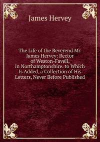 The Life of the Reverend Mr. James Hervey: Rector of Weston-Favell, in Northamptonshire. to Which Is Added, a Collection of His Letters, Never Before Published
