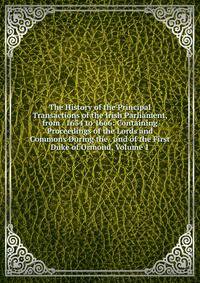 The History of the Principal Transactions of the Irish Parliament, from . 1634 to 1666: Containing Proceedings of the Lords and Commons During the . and of the First Duke of Ormond, Volume 1