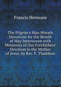 The Pilgrim's May-Wreath Devotions for the Month of May Interwoven with Memories of Our Forefathers' Devotion to the Mother of Jesus, by Rev. F. Thaddeus