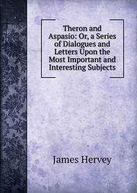 Theron and Aspasio: Or, a Series of Dialogues and Letters Upon the Most Important and Interesting Subjects