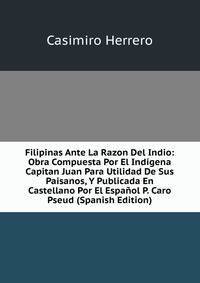 Filipinas Ante La Razon Del Indio: Obra Compuesta Por El Indigena Capitan Juan Para Utilidad De Sus Paisanos, Y Publicada En Castellano Por El Espanol P. Caro Pseud (Spanish Edition)