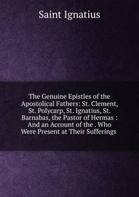 The Genuine Epistles of the Apostolical Fathers: St. Clement, St. Polycarp, St. Ignatius, St. Barnabas, the Pastor of Hermas : And an Account of the . Who Were Present at Their Sufferings .
