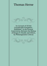 An Account of All the Considerable Pamphlets . Published . in the Present Controversy, Between the Bishop of Bangor B. Hoadly and Others, by Philanagnostes Criticus
