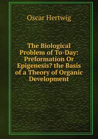 The Biological Problem of To-Day: Preformation Or Epigenesis? the Basis of a Theory of Organic Development