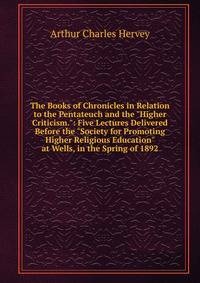 The Books of Chronicles in Relation to the Pentateuch and the "Higher Criticism.": Five Lectures Delivered Before the "Society for Promoting Higher Religious Education" at Wells, in the Spring of 1892
