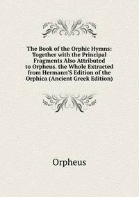 The Book of the Orphic Hymns: Together with the Principal Fragments Also Attributed to Orpheus. the Whole Extracted from Hermann'S Edition of the Orphica (Ancient Greek Edition)
