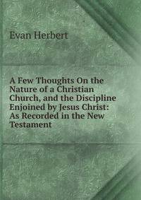 A Few Thoughts On the Nature of a Christian Church, and the Discipline Enjoined by Jesus Christ: As Recorded in the New Testament