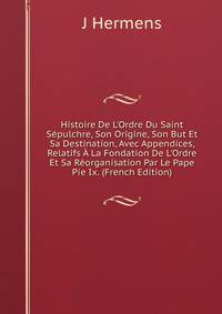 Histoire De L'Ordre Du Saint S?pulchre, Son Origine, Son But Et Sa Destination, Avec Appendices, Relatifs ? La Fondation De L'Ordre Et Sa R?organisation Par Le Pape Pie Ix. (French Edition)