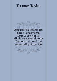 Opuscula Platonica: The Three Fundamental Ideas of the Human Mind: Hermeias platonic Demonstration of the Immortality of the Soul