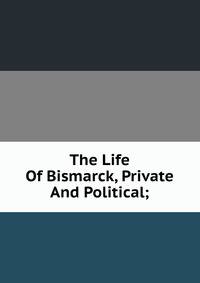 The Life Of Bismarck, Private And Political;