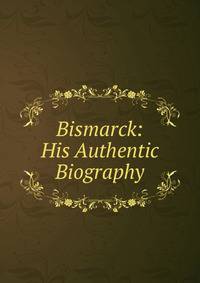 Bismarck: His Authentic Biography