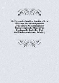 Die Eigenschaften Und Das Forstliche Verhalten Der Wichtigeren In Deutschland Vorkommenden Holzarten; Ein Leitfaden Fur Studierende, Praktiker Und Waldbesitzer (German Edition)
